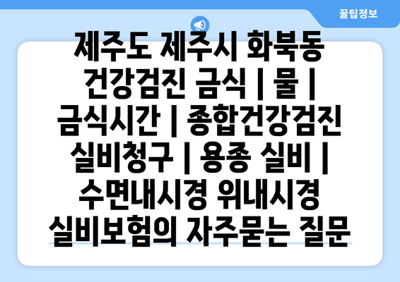 제주도 제주시 화북동 건강검진 금식 | 물 | 금식시간 | 종합건강검진 실비청구 | 용종 실비 | 수면내시경 위내시경 실비보험