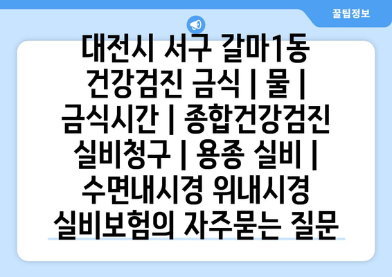 대전시 서구 갈마1동 건강검진 금식 | 물 | 금식시간 | 종합건강검진 실비청구 | 용종 실비 | 수면내시경 위내시경 실비보험