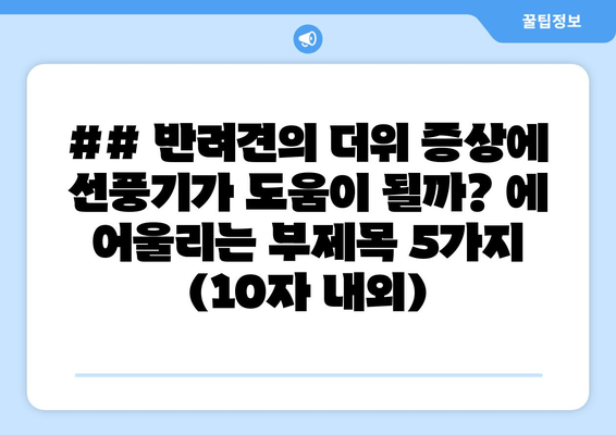 ## 반려견의 더위 증상에 선풍기가 도움이 될까? 에 어울리는 부제목 5가지 (10자 내외)