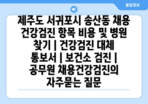 제주도 서귀포시 송산동 채용 건강검진 항목 비용 및 병원 찾기 | 건강검진 대체 통보서 | 보건소 검진 | 공무원 채용건강검진