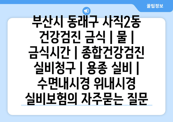 부산시 동래구 사직2동 건강검진 금식 | 물 | 금식시간 | 종합건강검진 실비청구 | 용종 실비 | 수면내시경 위내시경 실비보험