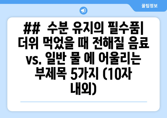 ##  수분 유지의 필수품| 더위 먹었을 때 전해질 음료 vs. 일반 물 에 어울리는 부제목 5가지 (10자 내외)