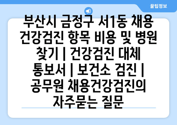 부산시 금정구 서1동 채용 건강검진 항목 비용 및 병원 찾기 | 건강검진 대체 통보서 | 보건소 검진 | 공무원 채용건강검진