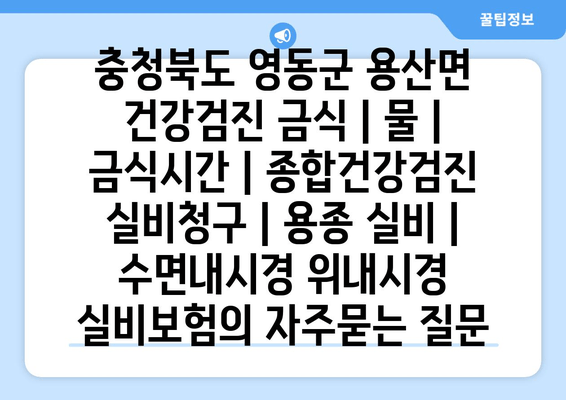 충청북도 영동군 용산면 건강검진 금식 | 물 | 금식시간 | 종합건강검진 실비청구 | 용종 실비 | 수면내시경 위내시경 실비보험