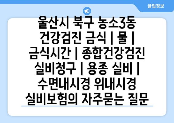울산시 북구 농소3동 건강검진 금식 | 물 | 금식시간 | 종합건강검진 실비청구 | 용종 실비 | 수면내시경 위내시경 실비보험