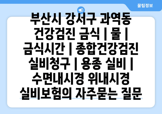 부산시 강서구 과역동 건강검진 금식 | 물 | 금식시간 | 종합건강검진 실비청구 | 용종 실비 | 수면내시경 위내시경 실비보험