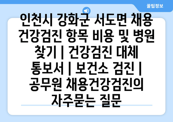 인천시 강화군 서도면 채용 건강검진 항목 비용 및 병원 찾기 | 건강검진 대체 통보서 | 보건소 검진 | 공무원 채용건강검진