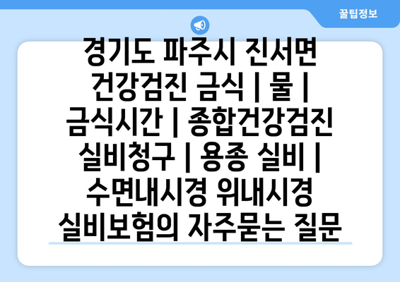 경기도 파주시 진서면 건강검진 금식 | 물 | 금식시간 | 종합건강검진 실비청구 | 용종 실비 | 수면내시경 위내시경 실비보험