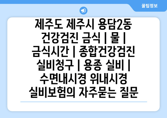 제주도 제주시 용담2동 건강검진 금식 | 물 | 금식시간 | 종합건강검진 실비청구 | 용종 실비 | 수면내시경 위내시경 실비보험