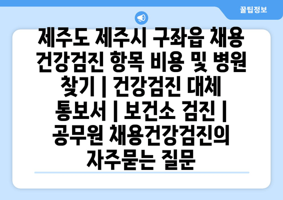 제주도 제주시 구좌읍 채용 건강검진 항목 비용 및 병원 찾기 | 건강검진 대체 통보서 | 보건소 검진 | 공무원 채용건강검진