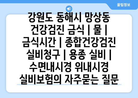 강원도 동해시 망상동 건강검진 금식 | 물 | 금식시간 | 종합건강검진 실비청구 | 용종 실비 | 수면내시경 위내시경 실비보험