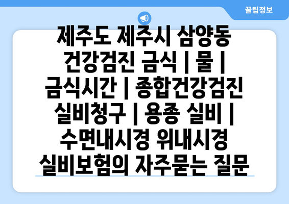 제주도 제주시 삼양동 건강검진 금식 | 물 | 금식시간 | 종합건강검진 실비청구 | 용종 실비 | 수면내시경 위내시경 실비보험