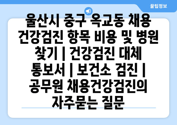 울산시 중구 옥교동 채용 건강검진 항목 비용 및 병원 찾기 | 건강검진 대체 통보서 | 보건소 검진 | 공무원 채용건강검진