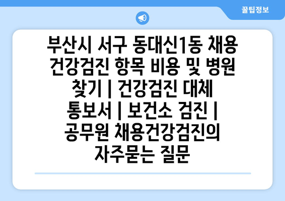 부산시 서구 동대신1동 채용 건강검진 항목 비용 및 병원 찾기 | 건강검진 대체 통보서 | 보건소 검진 | 공무원 채용건강검진