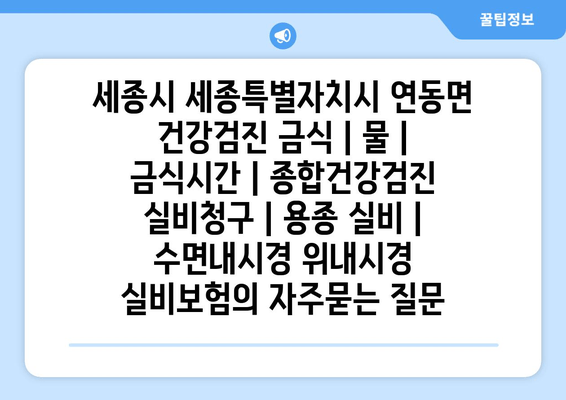 세종시 세종특별자치시 연동면 건강검진 금식 | 물 | 금식시간 | 종합건강검진 실비청구 | 용종 실비 | 수면내시경 위내시경 실비보험