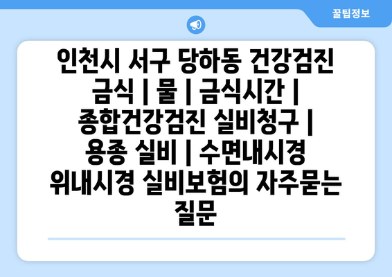 인천시 서구 당하동 건강검진 금식 | 물 | 금식시간 | 종합건강검진 실비청구 | 용종 실비 | 수면내시경 위내시경 실비보험