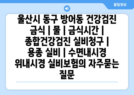 울산시 동구 방어동 건강검진 금식 | 물 | 금식시간 | 종합건강검진 실비청구 | 용종 실비 | 수면내시경 위내시경 실비보험