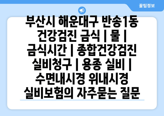 부산시 해운대구 반송1동 건강검진 금식 | 물 | 금식시간 | 종합건강검진 실비청구 | 용종 실비 | 수면내시경 위내시경 실비보험