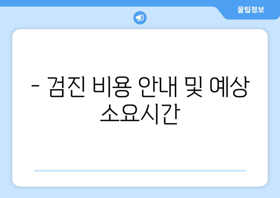 - 검진 비용 안내 및 예상 소요시간