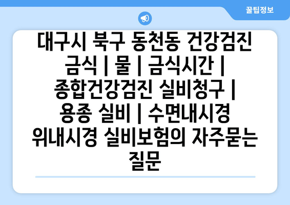 대구시 북구 동천동 건강검진 금식 | 물 | 금식시간 | 종합건강검진 실비청구 | 용종 실비 | 수면내시경 위내시경 실비보험