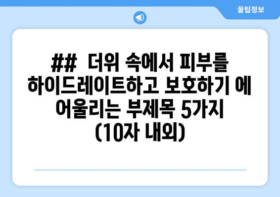 ##  더위 속에서 피부를 하이드레이트하고 보호하기 에 어울리는 부제목 5가지 (10자 내외)