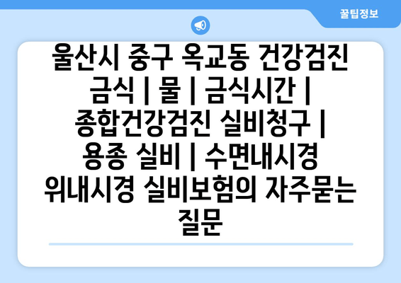 울산시 중구 옥교동 건강검진 금식 | 물 | 금식시간 | 종합건강검진 실비청구 | 용종 실비 | 수면내시경 위내시경 실비보험