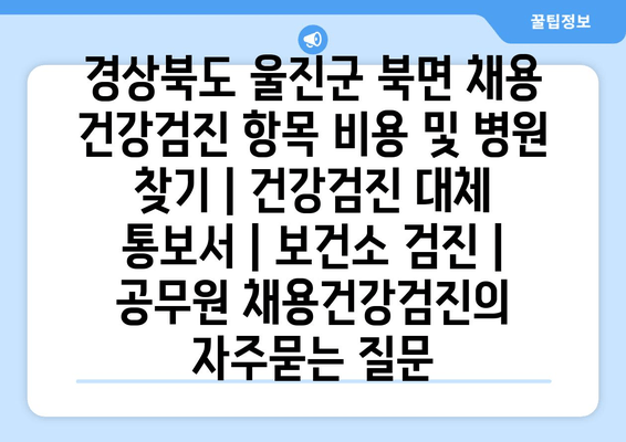 경상북도 울진군 북면 채용 건강검진 항목 비용 및 병원 찾기 | 건강검진 대체 통보서 | 보건소 검진 | 공무원 채용건강검진