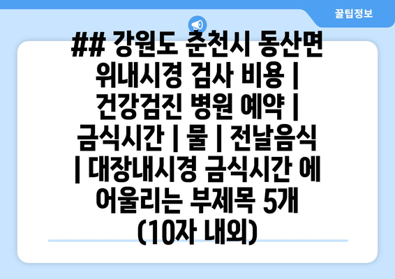 ## 강원도 춘천시 동산면 위내시경 검사 비용 | 건강검진 병원 예약 | 금식시간 | 물 | 전날음식 | 대장내시경 금식시간 에 어울리는 부제목 5개 (10자 내외)