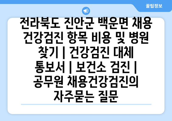 전라북도 진안군 백운면 채용 건강검진 항목 비용 및 병원 찾기 | 건강검진 대체 통보서 | 보건소 검진 | 공무원 채용건강검진