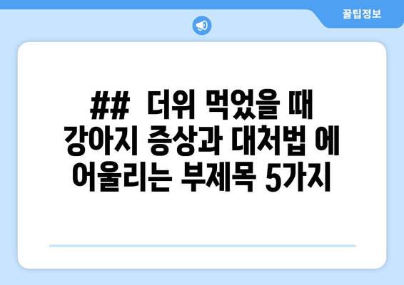 ##  더위 먹었을 때 강아지 증상과 대처법 에 어울리는 부제목 5가지