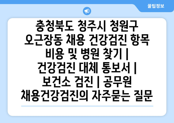 충청북도 청주시 청원구 오근장동 채용 건강검진 항목 비용 및 병원 찾기 | 건강검진 대체 통보서 | 보건소 검진 | 공무원 채용건강검진