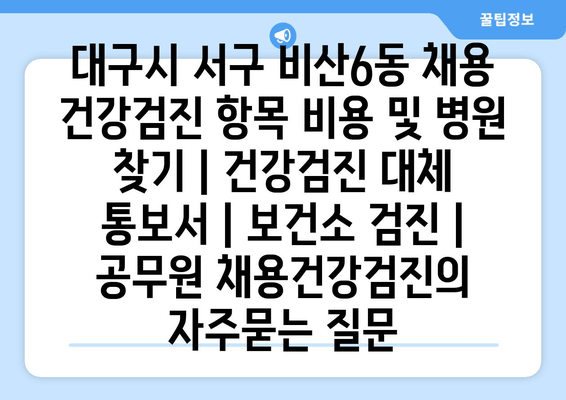 대구시 서구 비산6동 채용 건강검진 항목 비용 및 병원 찾기 | 건강검진 대체 통보서 | 보건소 검진 | 공무원 채용건강검진