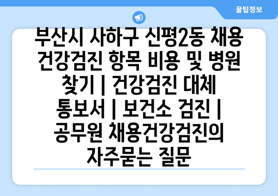 부산시 사하구 신평2동 채용 건강검진 항목 비용 및 병원 찾기 | 건강검진 대체 통보서 | 보건소 검진 | 공무원 채용건강검진