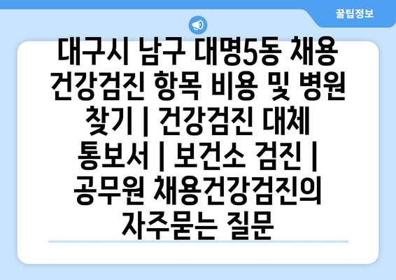 대구시 남구 대명5동 채용 건강검진 항목 비용 및 병원 찾기 | 건강검진 대체 통보서 | 보건소 검진 | 공무원 채용건강검진