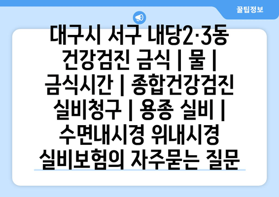 대구시 서구 내당2·3동 건강검진 금식 | 물 | 금식시간 | 종합건강검진 실비청구 | 용종 실비 | 수면내시경 위내시경 실비보험