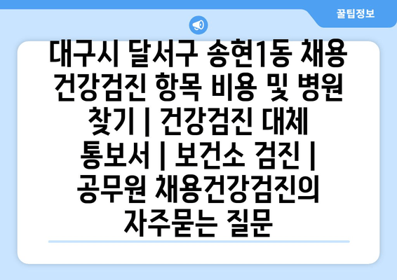 대구시 달서구 송현1동 채용 건강검진 항목 비용 및 병원 찾기 | 건강검진 대체 통보서 | 보건소 검진 | 공무원 채용건강검진