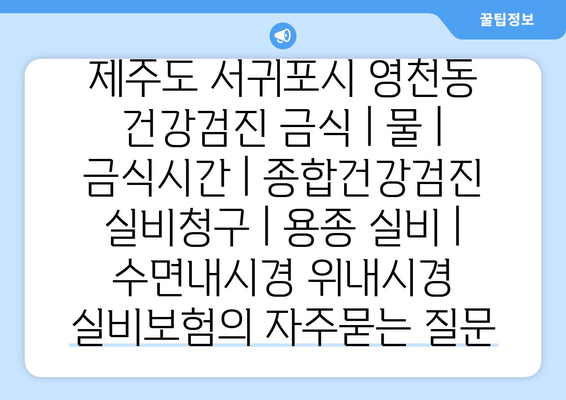 제주도 서귀포시 영천동 건강검진 금식 | 물 | 금식시간 | 종합건강검진 실비청구 | 용종 실비 | 수면내시경 위내시경 실비보험