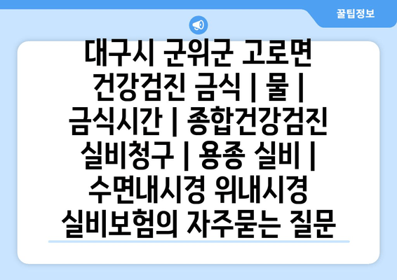 대구시 군위군 고로면 건강검진 금식 | 물 | 금식시간 | 종합건강검진 실비청구 | 용종 실비 | 수면내시경 위내시경 실비보험