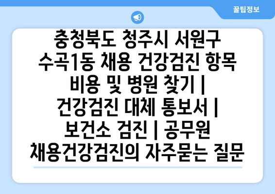 충청북도 청주시 서원구 수곡1동 채용 건강검진 항목 비용 및 병원 찾기 | 건강검진 대체 통보서 | 보건소 검진 | 공무원 채용건강검진