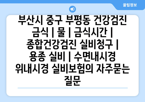 부산시 중구 부평동 건강검진 금식 | 물 | 금식시간 | 종합건강검진 실비청구 | 용종 실비 | 수면내시경 위내시경 실비보험