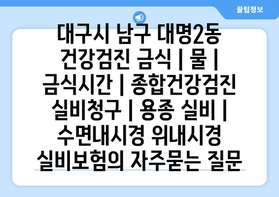 대구시 남구 대명2동 건강검진 금식 | 물 | 금식시간 | 종합건강검진 실비청구 | 용종 실비 | 수면내시경 위내시경 실비보험