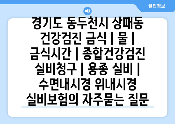 경기도 동두천시 상패동 건강검진 금식 | 물 | 금식시간 | 종합건강검진 실비청구 | 용종 실비 | 수면내시경 위내시경 실비보험