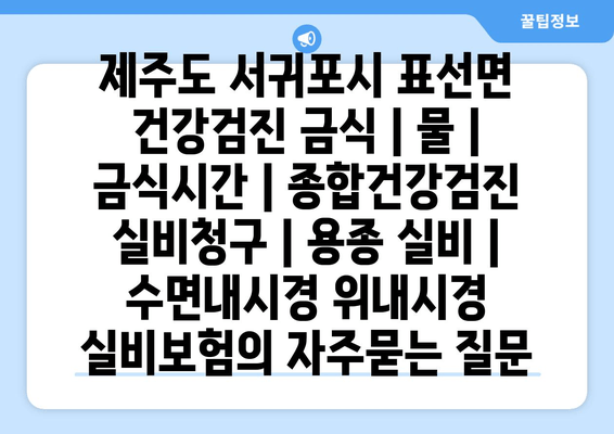 제주도 서귀포시 표선면 건강검진 금식 | 물 | 금식시간 | 종합건강검진 실비청구 | 용종 실비 | 수면내시경 위내시경 실비보험