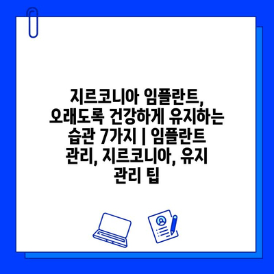 지르코니아 임플란트, 오래도록 건강하게 유지하는 습관 7가지 | 임플란트 관리, 지르코니아, 유지 관리 팁