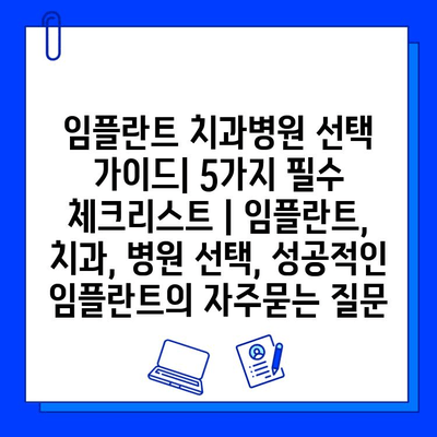 임플란트 치과병원 선택 가이드| 5가지 필수 체크리스트 | 임플란트, 치과, 병원 선택, 성공적인 임플란트