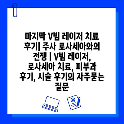 마지막 V빔 레이저 치료 후기| 주사 로사세아와의 전쟁 | V빔 레이저, 로사세아 치료, 피부과 후기, 시술 후기