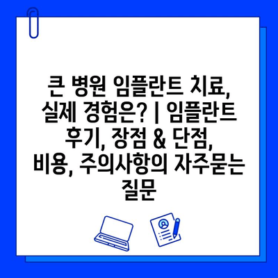 큰 병원 임플란트 치료, 실제 경험은? | 임플란트 후기, 장점 & 단점, 비용, 주의사항