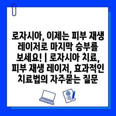 로자시아, 이제는 피부 재생 레이저로 마지막 승부를 보세요! | 로자시아 치료, 피부 재생 레이저, 효과적인 치료법