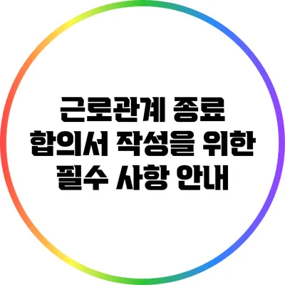 근로관계 종료 합의서 작성을 위한 필수 사항 안내