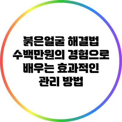 붉은얼굴 해결법: 수백만원의 경험으로 배우는 효과적인 관리 방법